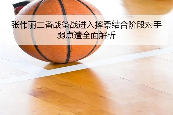 张伟丽二番战备战进入摔柔结合阶段对手弱点遭全面解析
