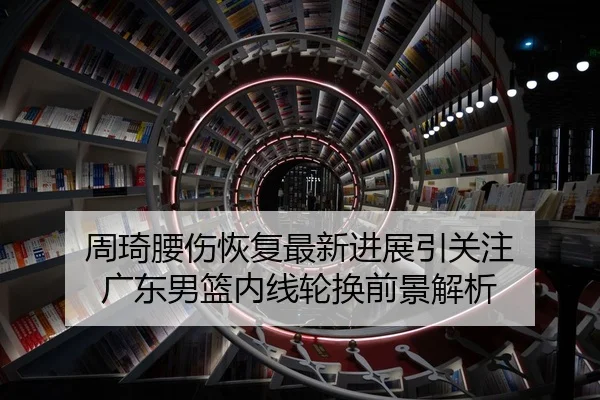 周琦腰伤恢复最新进展引关注 广东男篮内线轮换前景解析