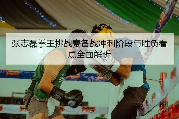 张志磊拳王挑战赛备战冲刺阶段与胜负看点全面解析